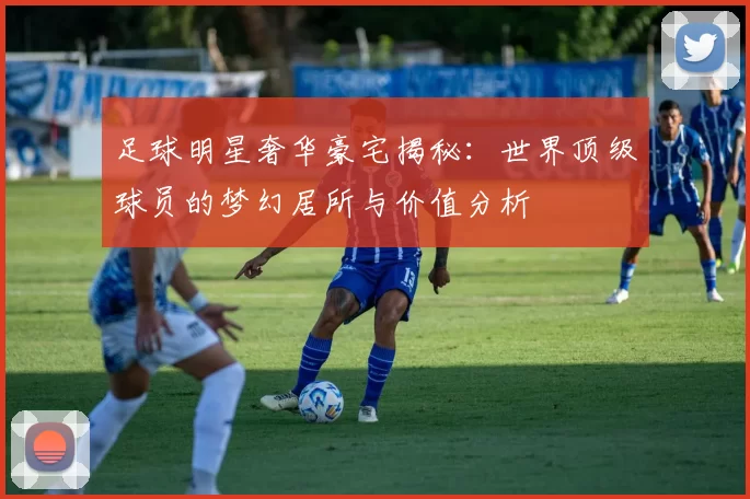 足球明星奢华豪宅揭秘：世界顶级球员的梦幻居所与价值分析