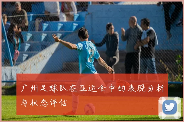广州足球队在亚运会中的表现分析与状态评估