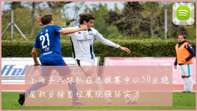 上海乒乓球队在选拔赛中以50分稳居积分榜首位展现强劲实力