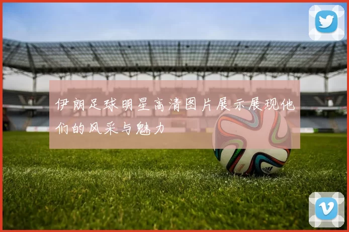 伊朗足球明星高清图片展示展现他们的风采与魅力