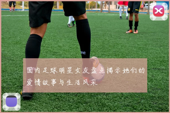 国内足球明星女友盘点揭示她们的爱情故事与生活风采