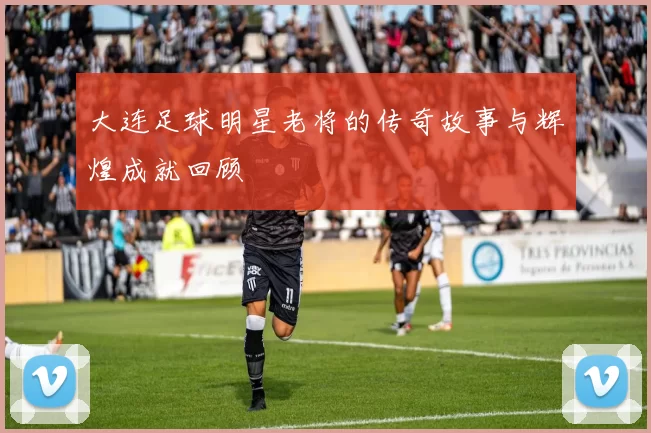 大连足球明星老将的传奇故事与辉煌成就回顾