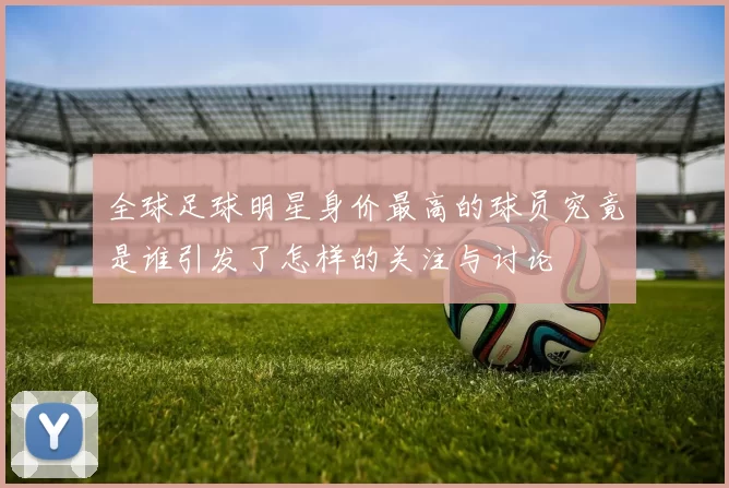 全球足球明星身价最高的球员究竟是谁引发了怎样的关注与讨论