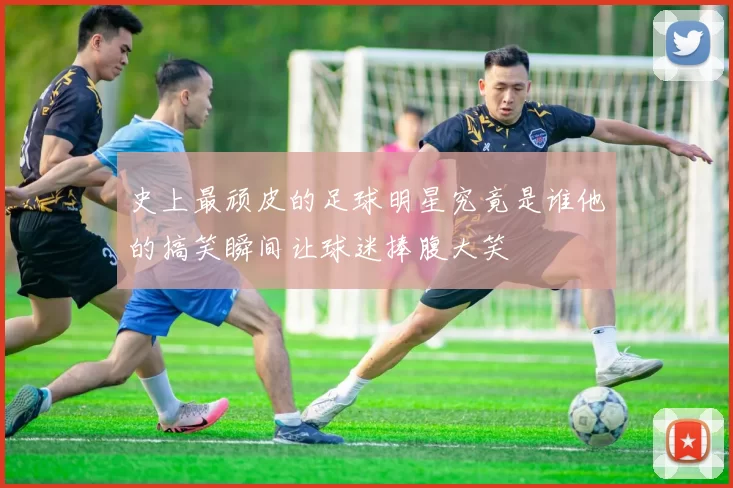 史上最顽皮的足球明星究竟是谁他的搞笑瞬间让球迷捧腹大笑