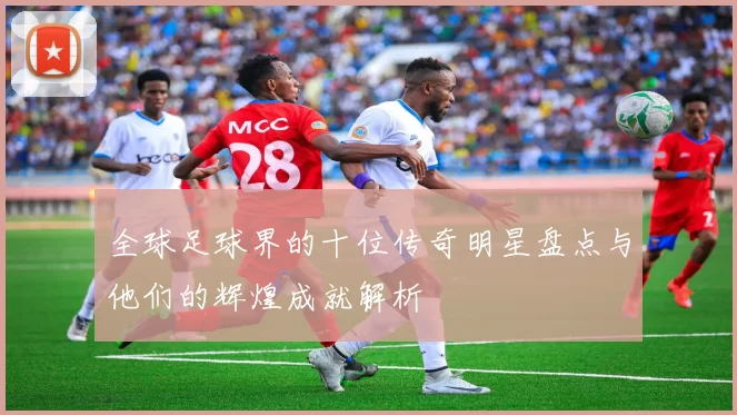 全球足球界的十位传奇明星盘点与他们的辉煌成就解析
