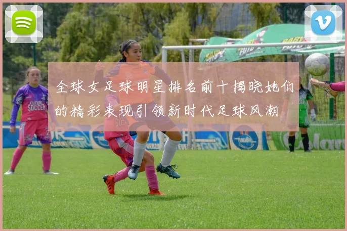 全球女足球明星排名前十揭晓她们的精彩表现引领新时代足球风潮