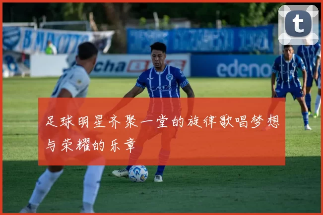 足球明星齐聚一堂的旋律歌唱梦想与荣耀的乐章