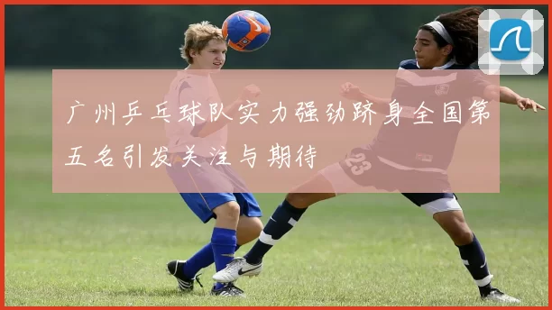 广州乒乓球队实力强劲跻身全国第五名引发关注与期待