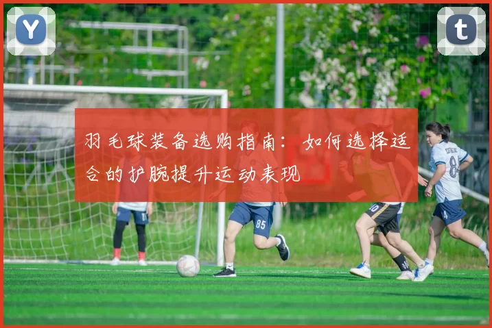 羽毛球装备选购指南：如何选择适合的护腕提升运动表现