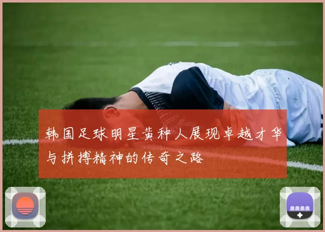 韩国足球明星黄种人展现卓越才华与拼搏精神的传奇之路