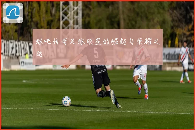 球吧传奇足球明星的崛起与荣耀之路