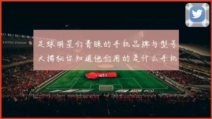足球明星们青睐的手机品牌与型号大揭秘你知道他们用的是什么手机吗