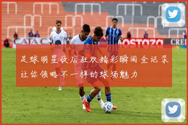 足球明星夜店狂欢精彩瞬间全记录让你领略不一样的球场魅力
