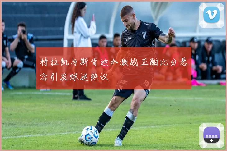 特拉凯与斯肯迪加激战正酣比分悬念引发球迷热议