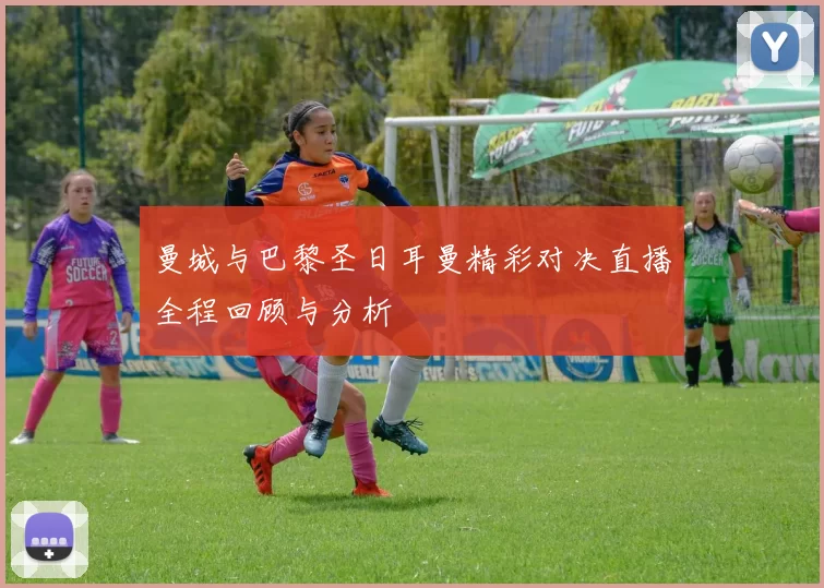 曼城与巴黎圣日耳曼精彩对决直播全程回顾与分析