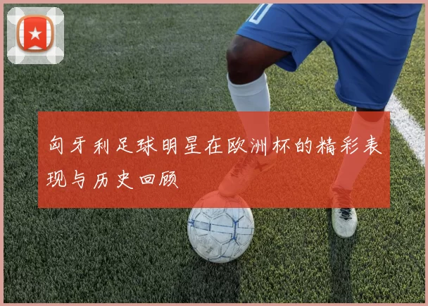 匈牙利足球明星在欧洲杯的精彩表现与历史回顾