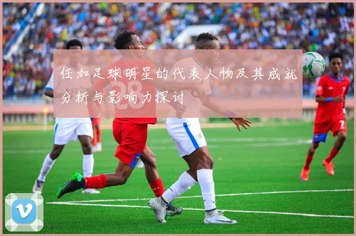 任加足球明星的代表人物及其成就分析与影响力探讨