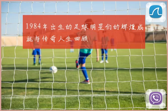 1984年出生的足球明星们的辉煌成就与传奇人生回顾