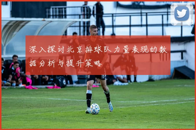 深入探讨北京排球队力量表现的数据分析与提升策略