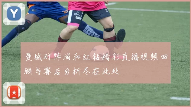 曼城对阵浦和红钻精彩直播视频回顾与赛后分析尽在此处