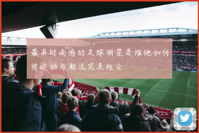 最具时尚感的足球明星是谁他如何将运动与潮流完美结合