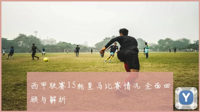 西甲联赛15轮皇马比赛情况 全面回顾与解析