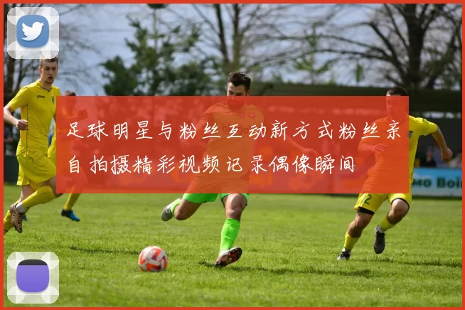 足球明星与粉丝互动新方式粉丝亲自拍摄精彩视频记录偶像瞬间