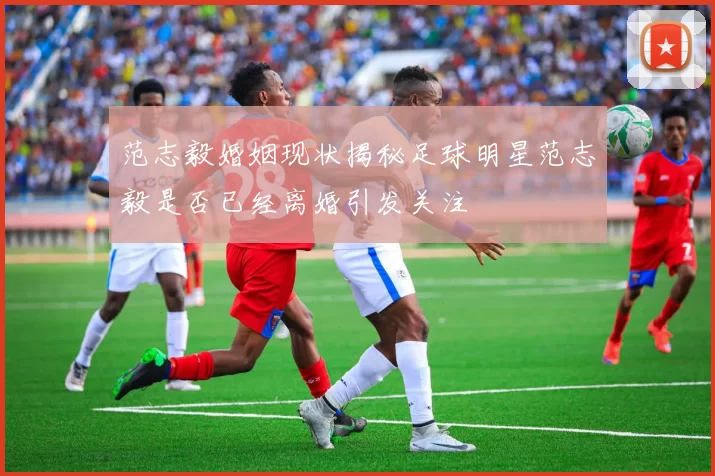 范志毅婚姻现状揭秘足球明星范志毅是否已经离婚引发关注
