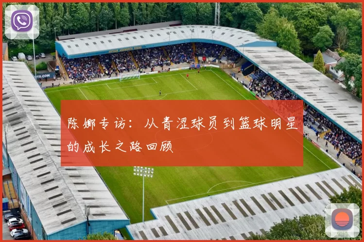 陈娜专访：从青涩球员到篮球明星的成长之路回顾
