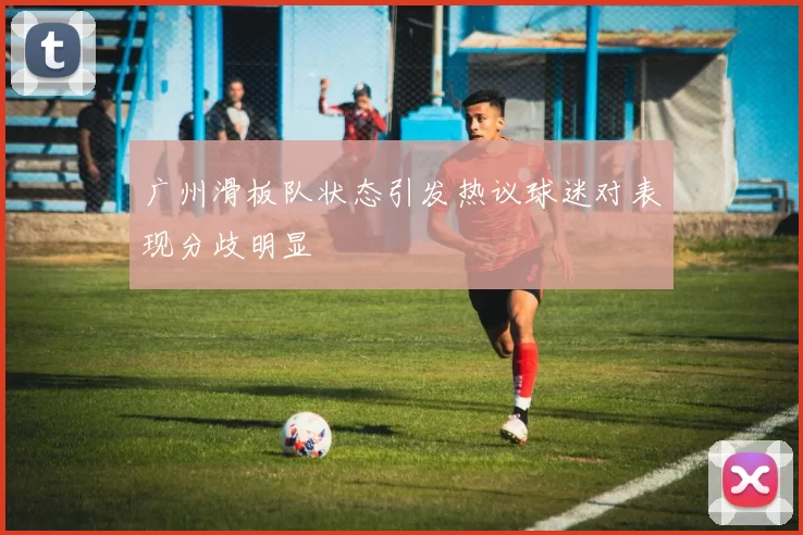 广州滑板队状态引发热议球迷对表现分歧明显