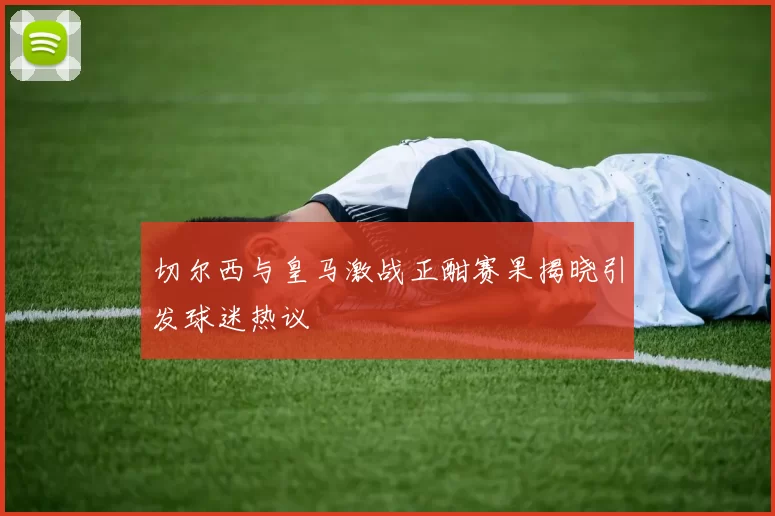 切尔西与皇马激战正酣赛果揭晓引发球迷热议