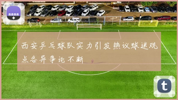 西安乒乓球队实力引发热议球迷观点各异争论不断