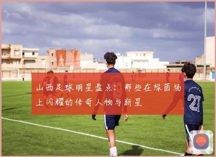 山西足球明星盘点：那些在绿茵场上闪耀的传奇人物与新星