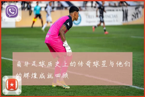 南非足球历史上的传奇球星与他们的辉煌成就回顾