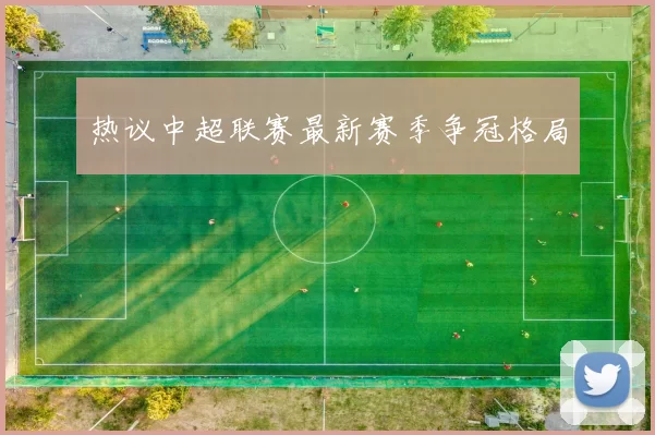 热议中超联赛最新赛季争冠格局