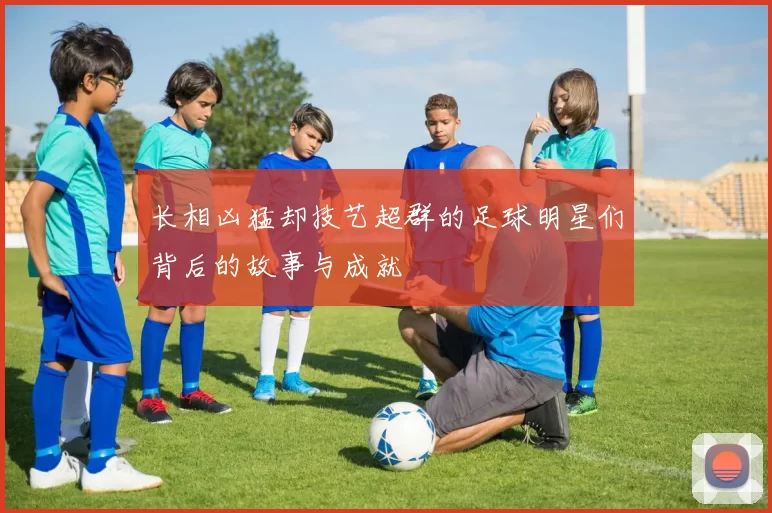 长相凶猛却技艺超群的足球明星们背后的故事与成就