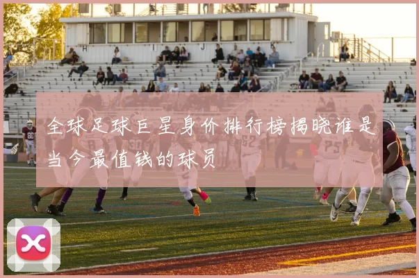 全球足球巨星身价排行榜揭晓谁是当今最值钱的球员