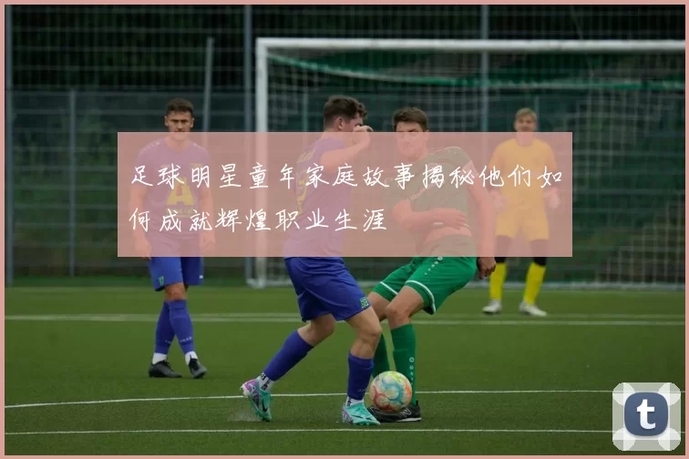 足球明星童年家庭故事揭秘他们如何成就辉煌职业生涯