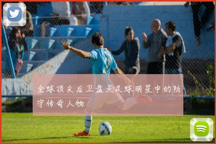 全球顶尖后卫盘点足球明星中的防守传奇人物