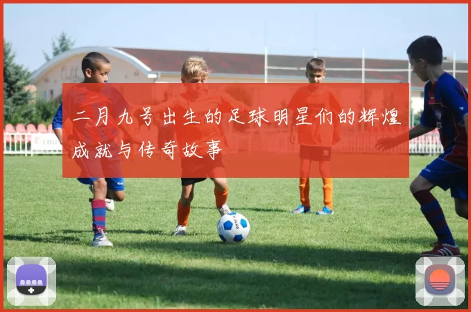 二月九号出生的足球明星们的辉煌成就与传奇故事