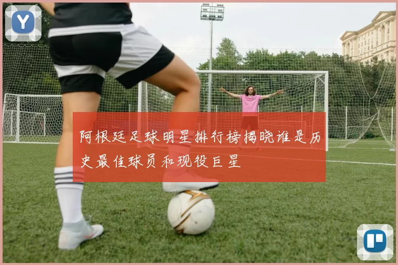 阿根廷足球明星排行榜揭晓谁是历史最佳球员和现役巨星