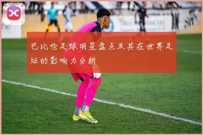 巴比伦足球明星盘点及其在世界足坛的影响力分析