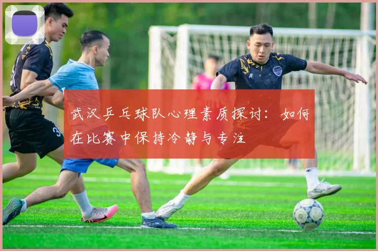武汉乒乓球队心理素质探讨：如何在比赛中保持冷静与专注