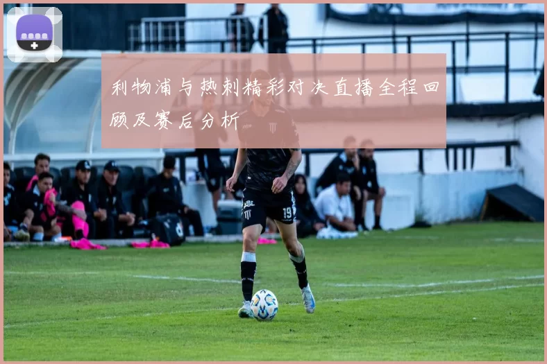 利物浦与热刺精彩对决直播全程回顾及赛后分析