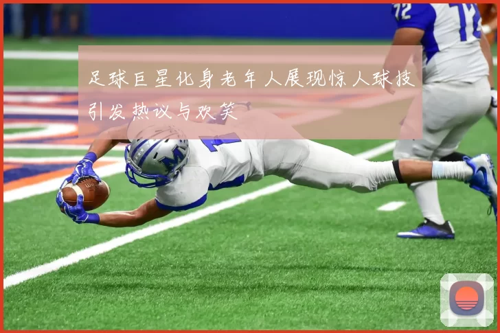 足球巨星化身老年人展现惊人球技引发热议与欢笑