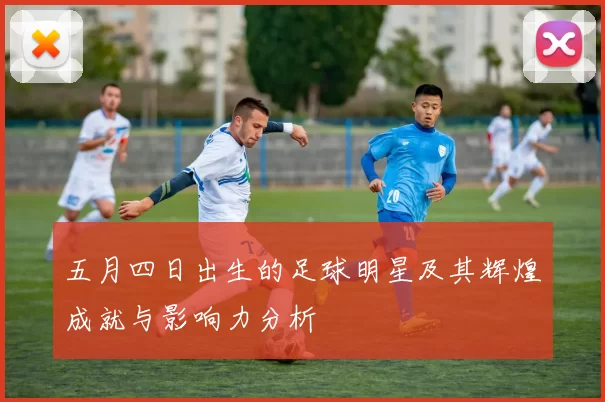 五月四日出生的足球明星及其辉煌成就与影响力分析