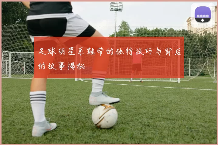 足球明星系鞋带的独特技巧与背后的故事揭秘