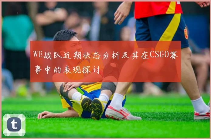WE战队近期状态分析及其在CSGO赛事中的表现探讨