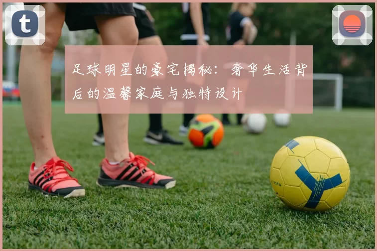 足球明星的豪宅揭秘：奢华生活背后的温馨家庭与独特设计