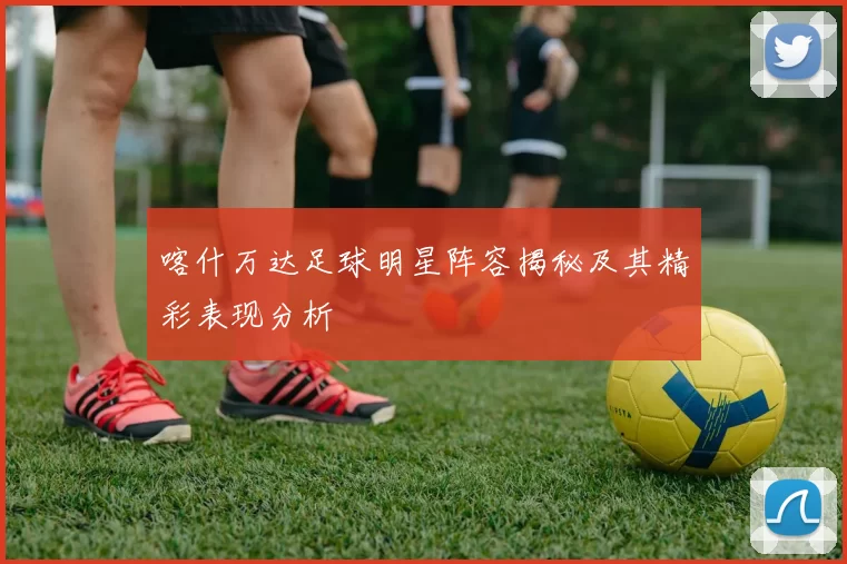 喀什万达足球明星阵容揭秘及其精彩表现分析